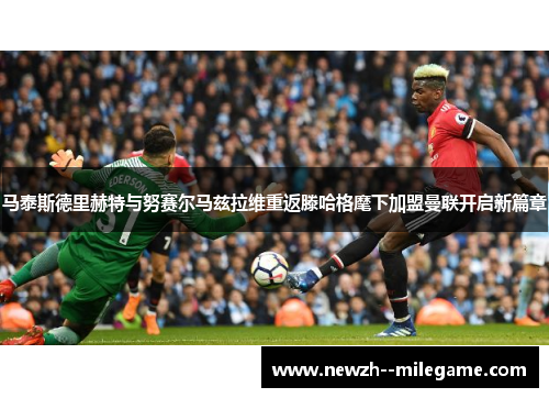 马泰斯德里赫特与努赛尔马兹拉维重返滕哈格麾下加盟曼联开启新篇章