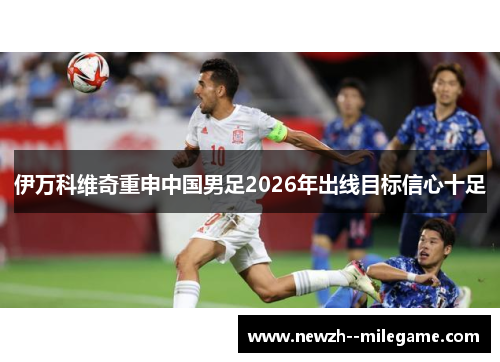 伊万科维奇重申中国男足2026年出线目标信心十足